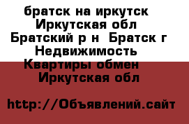 братск на иркутск - Иркутская обл., Братский р-н, Братск г. Недвижимость » Квартиры обмен   . Иркутская обл.